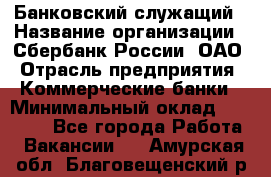 Банковский служащий › Название организации ­ Сбербанк России, ОАО › Отрасль предприятия ­ Коммерческие банки › Минимальный оклад ­ 14 000 - Все города Работа » Вакансии   . Амурская обл.,Благовещенский р-н